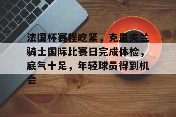体育投注-法国杯赛程吃紧,克里夫兰骑士国际比赛日完成体检,底气十足,年轻球员得到机会的简单介绍