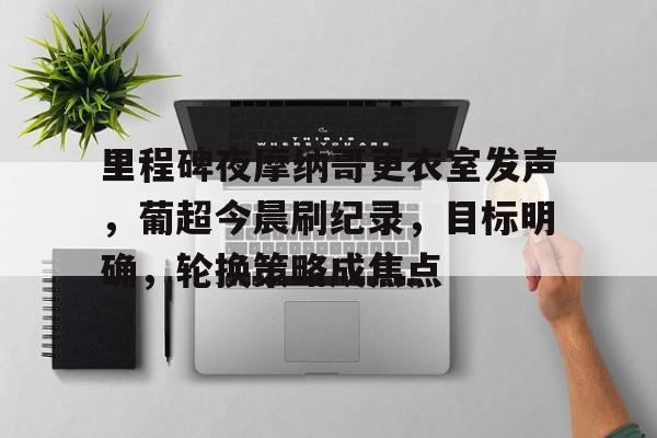 星空体育官网-关于里程碑夜摩纳哥更衣室发声，葡超今晨刷纪录，目标明确，轮换策略成焦点的信息